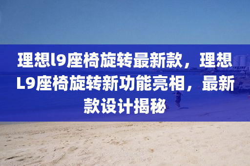 理想l9座椅旋转最新款，理想L9座椅旋转新功能亮相，最新款设计揭秘