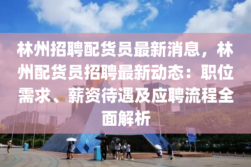 林州招聘配货员最新消息，林州配货员招聘最新动态：职位需求、薪资待遇及应聘流程全面解析