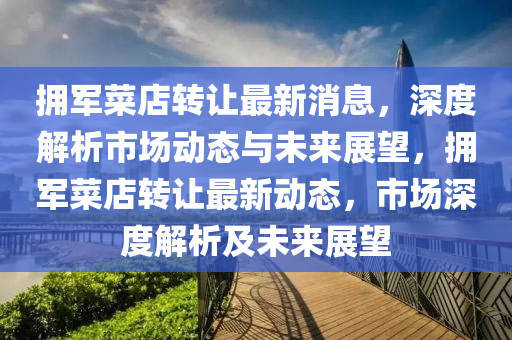 拥军菜店转让最新消息，深度解析市场动态与未来展望，拥军菜店转让最新动态，市场深度解析及未来展望