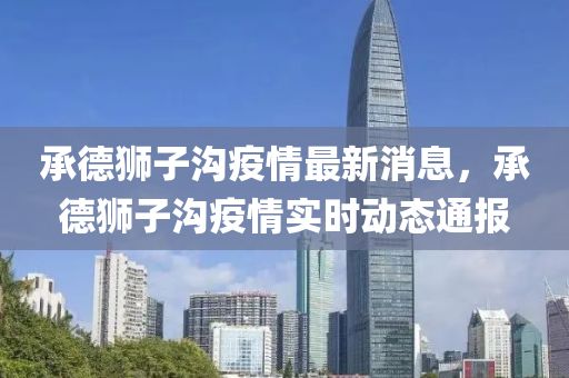 承德狮子沟疫情最新消息，承德狮子沟疫情实时动态通报