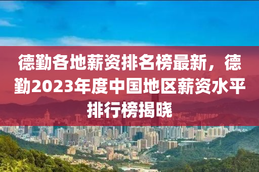 德勤各地薪资排名榜最新，德勤2023年度中国地区薪资水平排行榜揭晓