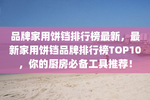 品牌家用饼铛排行榜最新，最新家用饼铛品牌排行榜TOP10，你的厨房必备工具推荐！