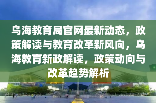 乌海教育局官网最新动态，政策解读与教育改革新风向，乌海教育新政解读，政策动向与改革趋势解析