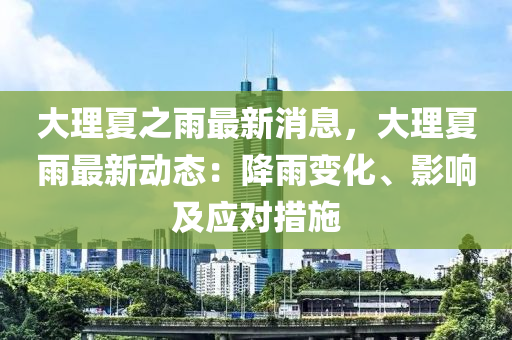 大理夏之雨最新消息，大理夏雨最新动态：降雨变化、影响及应对措施