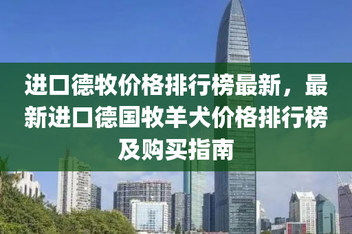 进口德牧价格排行榜最新，最新进口德国牧羊犬价格排行榜及购买指南