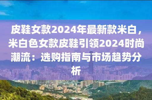 皮鞋女款2024年最新款米白，米白色女款皮鞋引领2024时尚潮流：选购指南与市场趋势分析