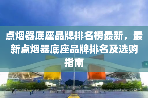 点烟器底座品牌排名榜最新，最新点烟器底座品牌排名及选购指南