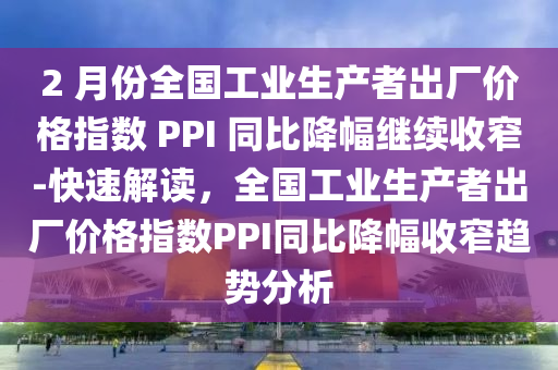 2 月份全国工业生产者出厂价格指数 PPI 同比降幅继续收窄-快速解读，全国工业生产者出厂价格指数PPI同比降幅收窄趋势分析