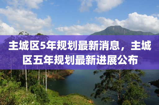主城区5年规划最新消息，主城区五年规划最新进展公布
