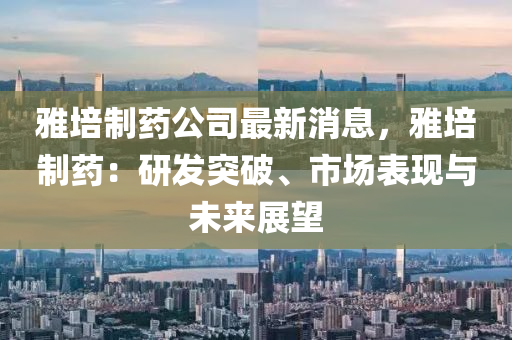 雅培制药公司最新消息，雅培制药：研发突破、市场表现与未来展望