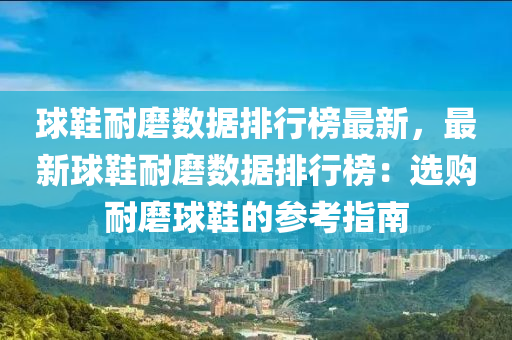 球鞋耐磨数据排行榜最新，最新球鞋耐磨数据排行榜：选购耐磨球鞋的参考指南