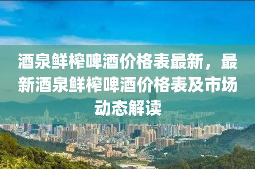 酒泉鲜榨啤酒价格表最新，最新酒泉鲜榨啤酒价格表及市场动态解读