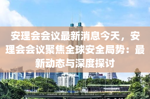 安理会会议最新消息今天，安理会会议聚焦全球安全局势：最新动态与深度探讨