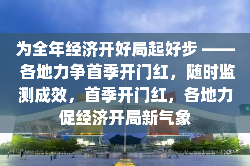 为全年经济开好局起好步 —— 各地力争首季开门红，随时监测成效，首季开门红，各地力促经济开局新气象