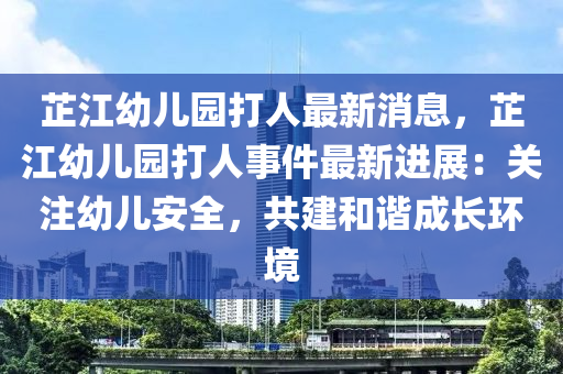 芷江幼儿园打人最新消息，芷江幼儿园打人事件最新进展：关注幼儿安全，共建和谐成长环境