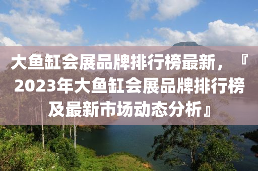 大鱼缸会展品牌排行榜最新，『2023年大鱼缸会展品牌排行榜及最新市场动态分析』