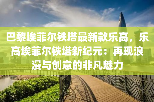 巴黎埃菲尔铁塔最新款乐高，乐高埃菲尔铁塔新纪元：再现浪漫与创意的非凡魅力