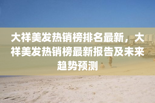 大祥美发热销榜排名最新，大祥美发热销榜最新报告及未来趋势预测