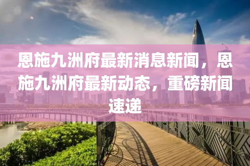 恩施九洲府最新消息新闻，恩施九洲府最新动态，重磅新闻速递