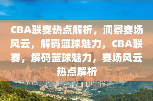 CBA联赛热点解析，洞察赛场风云，解码篮球魅力，CBA联赛，解码篮球魅力，赛场风云热点解析