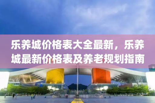 乐养城价格表大全最新，乐养城最新价格表及养老规划指南