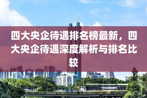 四大央企待遇排名榜最新，四大央企待遇深度解析与排名比较