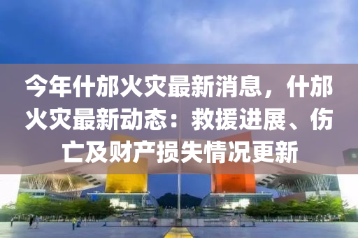 今年什邡火灾最新消息，什邡火灾最新动态：救援进展、伤亡及财产损失情况更新