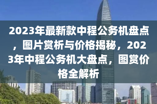 2023年最新款中程公务机盘点，图片赏析与价格揭秘，2023年中程公务机大盘点，图赏价格全解析