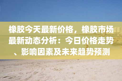 橡胶今天最新价格，橡胶市场最新动态分析：今日价格走势、影响因素及未来趋势预测