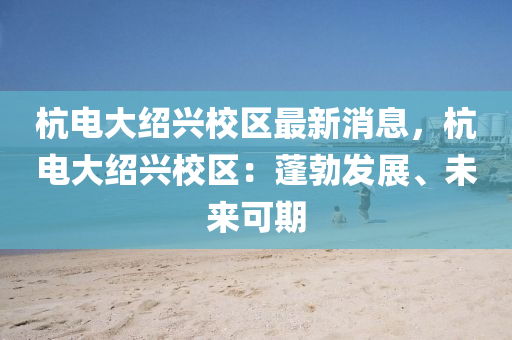 杭电大绍兴校区最新消息，杭电大绍兴校区：蓬勃发展、未来可期