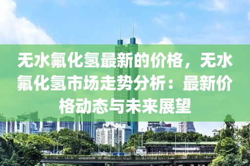 无水氟化氢最新的价格，无水氟化氢市场走势分析：最新价格动态与未来展望