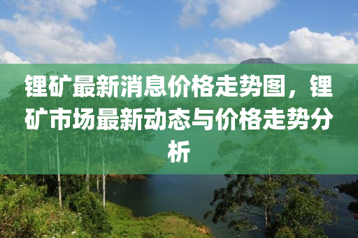 锂矿最新消息价格走势图，锂矿市场最新动态与价格走势分析