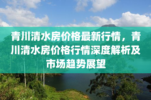 青川清水房价格最新行情，青川清水房价格行情深度解析及市场趋势展望