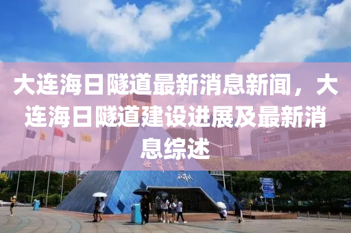 大连海日隧道最新消息新闻，大连海日隧道建设进展及最新消息综述