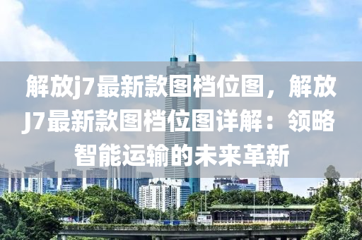 解放j7最新款图档位图，解放J7最新款图档位图详解：领略智能运输的未来革新