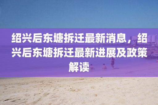 绍兴后东塘拆迁最新消息，绍兴后东塘拆迁最新进展及政策解读
