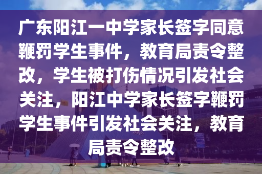 广东阳江一中学家长签字同意鞭罚学生事件，教育局责令整改，学生被打伤情况引发社会关注，阳江中学家长签字鞭罚学生事件引发社会关注，教育局责令整改
