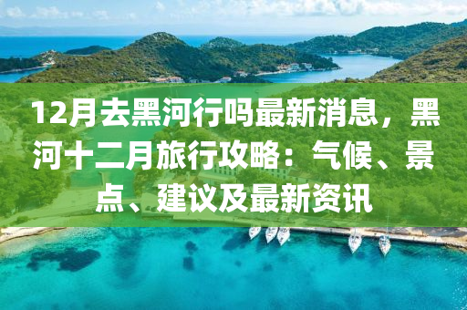 12月去黑河行吗最新消息，黑河十二月旅行攻略：气候、景点、建议及最新资讯