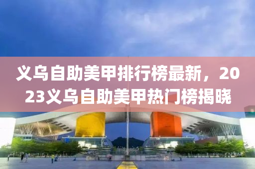 义乌自助美甲排行榜最新，2023义乌自助美甲热门榜揭晓