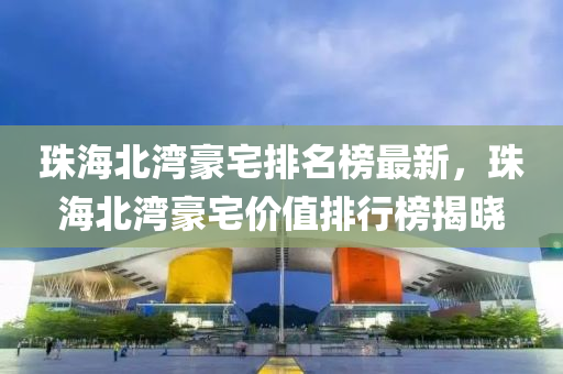 珠海北湾豪宅排名榜最新，珠海北湾豪宅价值排行榜揭晓