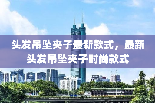 头发吊坠夹子最新款式，最新头发吊坠夹子时尚款式