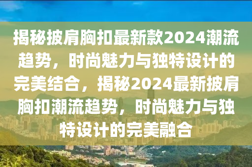 揭秘披肩胸扣最新款2024潮流趋势，时尚魅力与独特设计的完美结合，揭秘2024最新披肩胸扣潮流趋势，时尚魅力与独特设计的完美融合