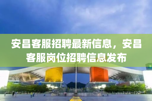 安昌客服招聘最新信息，安昌客服岗位招聘信息发布