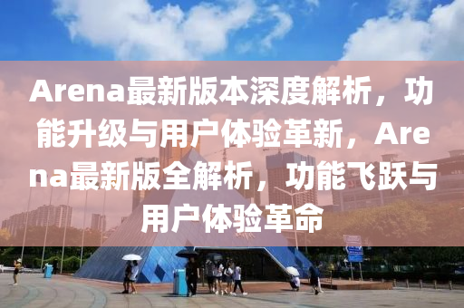 Arena最新版本深度解析，功能升级与用户体验革新，Arena最新版全解析，功能飞跃与用户体验革命