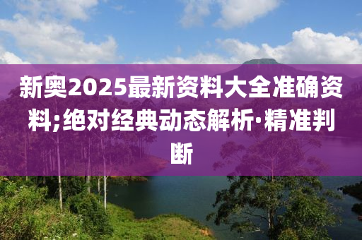 新奥2025最新资料大全准确资料;绝对经典动态解析·精准判断