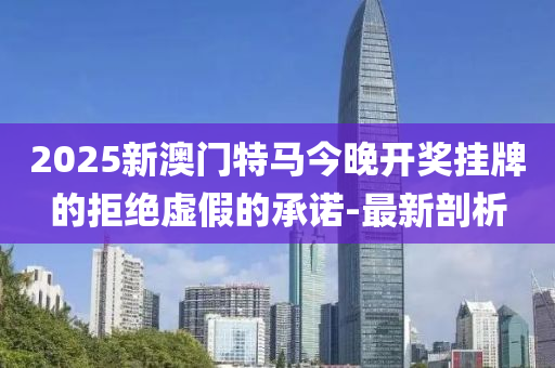 2025新澳门特马今晚开奖挂牌的拒绝虚假的承诺-最新剖析