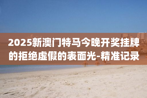 2025新澳门特马今晚开奖挂牌的拒绝虚假的表面光-精准记录