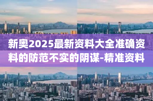 新奥2025最新资料大全准确资料的防范不实的阴谋-精准资料