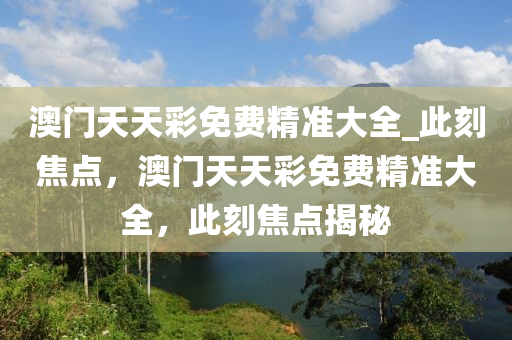 澳门天天彩免费精准大全_此刻焦点，澳门天天彩免费精准大全，此刻焦点揭秘