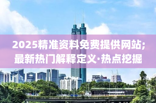 2025精准资料免费提供网站;最新热门解释定义·热点挖掘